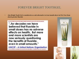 FOREVER BRIGHT TOOTHGEL

•   Aloe Bright Tooth Gel is considered as a safe alternative to treat mouth ulcers in UK. Free from
    chowk powder fluoride




                                                                                                       41
 