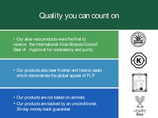 Quality you can count on
• Our productsarenot tested on animals
• Our productsarebacked by an unconditional,
30-day money-back guarantee
• Our aloeveraproductswerethefirst to
receive theInternational AloeScienceCouncil
Seal of Approval for consistency and purity
• Our productsalso bear Kosher and Islamic seals
which demonstratetheglobal appeal of FLP
 