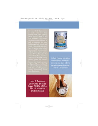 Shake Recipes revised 9-18.qxp       9/19/2006   4:05 PM   Page 2




          Give your body the nutrients
          it needs with two daily
          Forever Lite Ultra shakes,
          which provide 100% of the
          RDI (Reference Daily Intake)
          of vitamins and minerals, as
          well as proteins for body
          building and cell growth and
          repair. Each shake also con-
          tains 18 amino acids, includ-
          ing essential, non-essential,
          and the branch-chain amino
          acids. We've also added the
          antioxidant Beta Carotene
          and vitamins A and E to help      In fact, Forever Lite Ultra
          protect against free radicals.
                                             contains 55% more pro-
          Forever Lite Ultra is an inte-
                                            tein and less than 1/2 the
          gral part of Forever’s Clean 9
          + Lifestyle 30 programs, with     carbohydrates of regular
          each shake providing a great-       Forever Lite powder!
          tasting, nutritionally sound
          meal replacement.




           Just 2 Forever
          Lite Ultra shakes
          have 100% of the
           RDI of vitamins
            and minerals
 