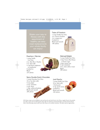 Shake Recipes revised 9-18.qxp                        9/19/2006           4:05 PM         Page 3




                                                                   Taste of Freedom
               Shake your way to                                   1 scoop Vanilla Lite Ultra
                fitness with this                                  4 oz. Forever Freedom
                                                                   4 oz. orange juice
                 assortment of                                     Crushed ice
                healthy yet tasty                                  Blend until smooth
               meal replacements                                   180 calories
               your whole family
                    can enjoy!


         Peaches n’ Berries                                                           Oatmeal Delight
         1 scoop Vanilla                                                              1 scoop Vanilla Lite Ultra
           Lite Ultra                                                                 1 tbsp. Forever Bee Honey
         4 oz. Aloe Bits n' Peaches                                                     or brown sugar
         5 oz. skim milk                                                              2 tbsp. instant oats
         ½ cup frozen raspberries                                                     ½ tsp. cinnamon
           or strawberries                                                            10 oz. skim milk or water
         Crushed ice                                                                  Blend
                                                                                      300 calories
         Blend
         225 calories


         Spicy Double Dutch Chocolate
         1 scoop Chocolate Lite Ultra                                Just Peachy
         10 oz. hot skim milk                                        1 scoop Vanilla Lite Ultra
         ¼ tsp. ginger                                               10 oz. skim milk
         ½ tsp. cinnamon                                             1 fresh peach
         ½ tsp. cloves                                               ½ tsp. peach extract
         1 tbsp. unflavored gelatin                                  Crushed ice
         Blend until smooth                                          Blend until smooth
         200 calories                                                240 calories




  All of these recipes can be modified to taste and may be used with Forever Lite Ultra or regular Forever Lite powder.
  Soy milk or water may be substituted for skim milk. For optimum nutritional benefits, use fresh instead of frozen
  fruit or fruit flavoring extracts; add Forever Bee Honey as an excellent sweetener. All calorie totals are approximate.
 