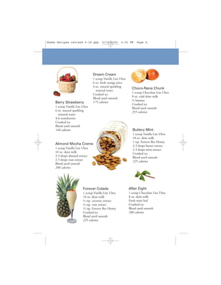 Shake Recipes revised 9-18.qxp            9/19/2006     4:05 PM      Page 4




                                  Dream Cream
                                  1 scoop Vanilla Lite Ultra
                                  6 oz. fresh orange juice
                                  4 oz. natural sparkling
                                                                 Choco-Nana Chunk
                                    mineral water
                                                                 1 scoop Chocolate Lite Ultra
                                  Crushed ice
                                                                 8 oz. cold skim milk
                                  Blend until smooth
                                                                 ½ banana
     Berry Strawberry             175 calories
                                                                 Crushed ice
     1 scoop Vanilla Lite Ultra                                  Blend until smooth
     6 oz. natural sparkling                                     255 calories
       mineral water
     4-6 strawberries
     Crushed ice
     Blend until smooth
     140 calories                                                 Buttery Mint
                                                                  1 scoop Vanilla Lite Ultra
                                                                  10 oz. skim milk
                                                                  1 tsp. Forever Bee Honey
     Almond Mocha Creme
                                                                  2-3 drops butter extract
     1 scoop Vanilla Lite Ultra                                   2-3 drops mint extract
     10 oz. skim milk                                             Crushed ice
     2-3 drops almond extract                                     Blend until smooth
     2-3 drops rum extract                                        225 calories
     Blend until smooth
     200 calories




                           Forever Colada                      After Eight
                           1 scoop Vanilla Lite Ultra          1 scoop Chocolate Lite Ultra
                           10 oz. skim milk                    8 oz. skim milk
                           ½ tsp. coconut extract              Fresh mint leaf
                           ½ tsp. rum extract                  Crushed ice
                           ½ tsp. Forever Bee Honey            Blend until smooth
                           Crushed ice                         200 calories
                           Blend until smooth
                           235 calories
 