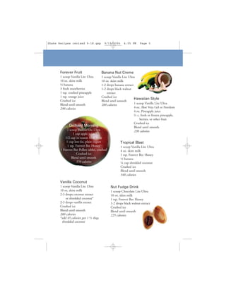 Shake Recipes revised 9-18.qxp           9/19/2006      4:05 PM     Page 5




       Forever Fruit                    Banana Nut Creme
       1 scoop Vanilla Lite Ultra      1 scoop Vanilla Lite Ultra
       10 oz. skim milk                10 oz. skim milk
       ½ banana                        1-2 drops banana extract
       3 fresh strawberries            1-2 drops black walnut
       1 tsp. crushed pineapple             extract
       1 tsp. orange juice             Crushed ice
                                                                 Hawaiian Style
       Crushed ice                     Blend until smooth
       Blend until smooth              200 calories              1 scoop Vanilla Lite Ultra
       290 calories                                              4 oz. Aloe Vera Gel or Freedom
                                                                 4 oz. Pineapple juice
                                                                 ½ c. fresh or frozen pineapple,
                                                                     berries, or other fruit
                                                                 Crushed ice
             Orchard Morning                                     Blend until smooth
            1 scoop Vanilla Lite Ultra                           230 calories
                1 cup apple juice
          1/2 cup in-season fresh fruit
           1 cup low-fat, plain yogurt                Tropical Blast
            1 tsp. Forever Bee Honey                  1 scoop Vanilla Lite Ultra
       1 Forever Bee Pollen tablet, crushed           4 oz. skim milk
                   Crushed ice                        1 tsp. Forever Bee Honey
               Blend until smooth                     ½ banana
                   370 calories                       ¼ cup shredded coconut
                                                     Crushed ice
                                                     Blend until smooth
                                                     340 calories

       Vanilla Coconut
       1 scoop Vanilla Lite Ultra             Nut Fudge Drink
       10 oz. skim milk                       1 scoop Chocolate Lite Ultra
       2-3 drops coconut extract              10 oz. skim milk
           or shredded coconut*               1 tsp. Forever Bee Honey
       2-3 drops vanilla extract              1-2 drops black walnut extract
       Crushed ice                            Crushed ice
       Blend until smooth                     Blend until smooth
       200 calories                           225 calories
       *add 45 calories per 1 ½ tbsp.
        shredded coconut
 