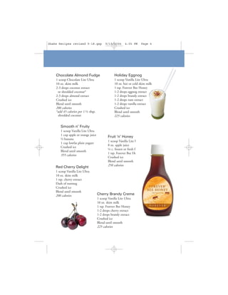 Shake Recipes revised 9-18.qxp             9/19/2006      4:05 PM     Page 6




    Chocolate Almond Fudge                        Holiday Eggnog
    1 scoop Chocolate Lite Ultra                  1 scoop Vanilla Lite Ultra
    10 oz. skim milk                              10 oz. hot or cold skim milk
    2-3 drops coconut extract                     1 tsp. Forever Bee Honey
     or shredded coconut*                         1-2 drops eggnog extract
    2-3 drops almond extract                      1-2 drops brandy extract
    Crushed ice                                   1-2 drops rum extract
    Blend until smooth                            1-2 drops vanilla extract
    200 calories                                  Crushed ice
    *add 45 calories per 1 ½ tbsp.                Blend until smooth
     shredded coconut                             225 calories


       Smooth n’ Fruity
       1 scoop Vanilla Lite Ultra
       1 cup apple or orange juice
                                             Fruit ‘n’ Honey
       ½ banana
                                             1 scoop Vanilla Lite Ultra
       1 cup lowfat plain yogurt
                                             8 oz. apple juice
       Crushed ice
                                             ¼ c. frozen or fresh fruit
       Blend until smooth
                                             1 tsp. Forever Bee Honey
       355 calories
                                             Crushed ice
                                             Blend until smooth
                                             250 calories
    Red Cherry Delight
    1 scoop Vanilla Lite Ultra
    10 oz. skim milk
    1 tsp. cherry extract
    Dash of nutmeg
    Crushed ice
    Blend until smooth
    200 calories                     Cherry Brandy Creme
                                     1 scoop Vanilla Lite Ultra
                                     10 oz. skim milk
                                     1 tsp. Forever Bee Honey
                                     1-2 drops cherry extract
                                     1-2 drops brandy extract
                                     Crushed ice
                                     Blend until smooth
                                     225 calories
 