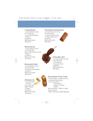 Shake Recipes revised 9-18.qxp          9/19/2006    4:05 PM      Page 7




       Tropical Dream                     Chocolate-Covered Orange
       1 scoop Vanilla Lite Ultra         1 scoop Chocolate Lite Ultra
       8 oz. orange juice                 10 oz. skim milk
       ½ cup crushed pineapple            1-2 drops chocolate extract
       ½ banana                           1-2 drops orange extract
       Crushed ice                        Crushed ice
       Blend until smooth                 Blend until smooth
       300 calories                       200 calories


       Mocha De-Lite
       1 scoop Vanilla Lite Ultra
       10 oz. skim milk
       Instant coffee powder or syrup
       ½ banana
       Crushed ice
       Blend until smooth                                Choco-Berry Nut
       255 calories                                      1 scoop Chocolate Lite Ultra
                                                         10 oz. skim milk
                                                         3-4 strawberries
       Butterscotch Swirl                                1 tsp. peanut butter
       1 scoop Vanilla Lite Ultra                        Crushed ice
       10 oz. skim milk                                  Blend until smooth
       2 tsp butterscotch flavoring                      300 calories
       Crushed ice
       Blend until smooth
       200 calories
                                                Peanut Butter Power Treats
                                                ½ cup Chocolate or Vanilla Lite Ultra
       All-Spiced Up                            1 cup natural peanut butter
       1 scoop Chocolate                        ½ cup of your choice:
         Lite Ultra                                       • fresh coconut
       10 oz. skim milk                                   • granola or oatmeal
       Dash of all-spice                                  • raisins
       ½ banana                                 Mix and roll into 1" balls for a handy
       Crushed ice                              snack-on-the-go!
       Blend until smooth                       Calories will vary per added ingredients.
       255 calories
 