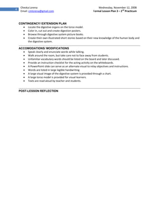 Cheska Lorena                                                    Wednesday, November 12, 2008
4
     Email: cmlorena@gmail.com                                    Formal Lesson Plan 3 – 2nd Practicum



    CONTINGENCY/ EXTENSION PLAN
       Locate the digestive organs on the torso model.
       Color in, cut out and create digestion posters.
       Browse through digestive system picture books.
       Create their own illustrated short stories based on their new knowledge of the human body and
         the digestive system.

    ACCOMODATIONS/ MODIFICATIONS
       Speak clearly and enunciate words while talking.
       Walk around the room, but take care not to face away from students.
       Unfamiliar vocabulary words should be listed on the board and later discussed.
       Provide an instruction checklist for the acting activity on the whiteboards.
       A PowerPoint slide can serve as an alternate visual to relay objectives and instructions.
       Words are listed in large legible handwriting.
       A large visual image of the digestive system is provided through a chart.
       A large torso model is provided for visual learners.
       Texts are read aloud by teacher and students.


    POST-LESSON REFLECTION
 