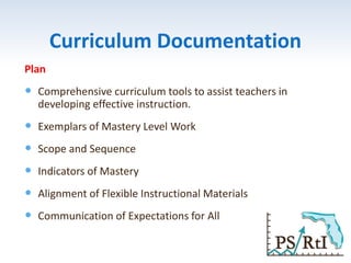 Curriculum Documentation
Plan
 Comprehensive curriculum tools to assist teachers in
developing effective instruction.
 Exemplars of Mastery Level Work
 Scope and Sequence
 Indicators of Mastery
 Alignment of Flexible Instructional Materials
 Communication of Expectations for All
 