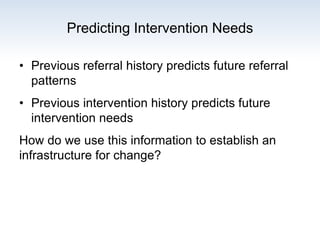 Predicting Intervention Needs
• Previous referral history predicts future referral
patterns
• Previous intervention history predicts future
intervention needs
How do we use this information to establish an
infrastructure for change?
 