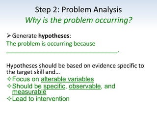 Step 2: Problem Analysis
Why is the problem occurring?
Generate hypotheses:
The problem is occurring because
__________________________________.
Hypotheses should be based on evidence specific to
the target skill and…
Focus on alterable variables
Should be specific, observable, and
measurable
Lead to intervention
 