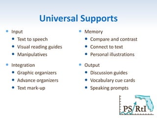 Universal Supports
 Input
 Text to speech
 Visual reading guides
 Manipulatives
 Integration
 Graphic organizers
 Advance organizers
 Text mark-up
 Memory
 Compare and contrast
 Connect to text
 Personal illustrations
 Output
 Discussion guides
 Vocabulary cue cards
 Speaking prompts
 