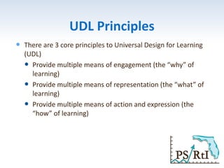UDL Principles
 There are 3 core principles to Universal Design for Learning
(UDL)
 Provide multiple means of engagement (the “why” of
learning)
 Provide multiple means of representation (the “what” of
learning)
 Provide multiple means of action and expression (the
“how” of learning)
 