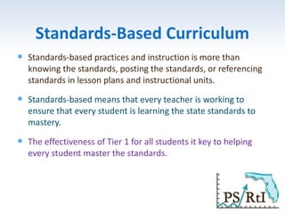 Standards-Based Curriculum
 Standards-based practices and instruction is more than
knowing the standards, posting the standards, or referencing
standards in lesson plans and instructional units.
 Standards-based means that every teacher is working to
ensure that every student is learning the state standards to
mastery.
 The effectiveness of Tier 1 for all students it key to helping
every student master the standards.
 