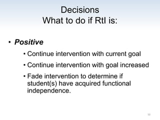 Decisions
What to do if RtI is:
• Positive
• Continue intervention with current goal
• Continue intervention with goal increased
• Fade intervention to determine if
student(s) have acquired functional
independence.
50
 
