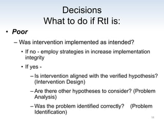 Decisions
What to do if RtI is:
• Poor
– Was intervention implemented as intended?
• If no - employ strategies in increase implementation
integrity
• If yes -
– Is intervention aligned with the verified hypothesis?
(Intervention Design)
– Are there other hypotheses to consider? (Problem
Analysis)
– Was the problem identified correctly? (Problem
Identification)
58
 