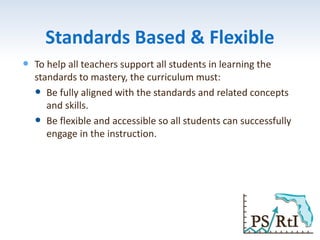 Standards Based & Flexible
 To help all teachers support all students in learning the
standards to mastery, the curriculum must:
 Be fully aligned with the standards and related concepts
and skills.
 Be flexible and accessible so all students can successfully
engage in the instruction.
 