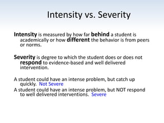 Intensity vs. Severity
Intensity is measured by how far behind a student is
academically or how different the behavior is from peers
or norms.
Severity is degree to which the student does or does not
respond to evidence-based and well delivered
intervention.
A student could have an intense problem, but catch up
quickly. Not Severe
A student could have an intense problem, but NOT respond
to well delivered interventions. Severe
 