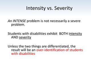 Intensity vs. Severity
An INTENSE problem is not necessarily a severe
problem.
Students with disabilities exhibit BOTH intensity
AND severity
Unless the two things are differentiated, the
result will be an over-identification of students
with disabilities
 