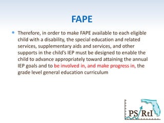 FAPE
 Therefore, in order to make FAPE available to each eligible
child with a disability, the special education and related
services, supplementary aids and services, and other
supports in the child’s IEP must be designed to enable the
child to advance appropriately toward attaining the annual
IEP goals and to be involved in, and make progress in, the
grade level general education curriculum
 