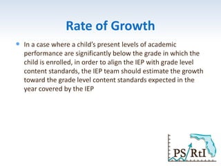 Rate of Growth
 In a case where a child’s present levels of academic
performance are significantly below the grade in which the
child is enrolled, in order to align the IEP with grade level
content standards, the IEP team should estimate the growth
toward the grade level content standards expected in the
year covered by the IEP
 