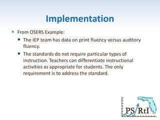 Implementation
 From OSERS Example:
 The IEP team has data on print fluency versus auditory
fluency.
 The standards do not require particular types of
instruction. Teachers can differentiate instructional
activities as appropriate for students. The only
requirement is to address the standard.
 