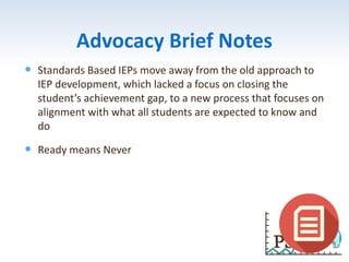 Advocacy Brief Notes
 Standards Based IEPs move away from the old approach to
IEP development, which lacked a focus on closing the
student’s achievement gap, to a new process that focuses on
alignment with what all students are expected to know and
do
 Ready means Never
 