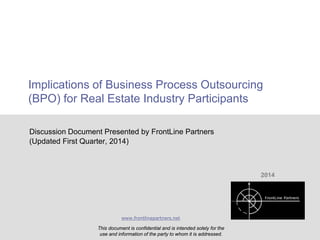 Implications of Business Process Outsourcing
(BPO) for Real Estate Industry Participants
Discussion Document Presented by FrontLine Partners
(Updated First Quarter, 2014)

2014

www.frontlinepartners.net

This document is confidential and is intended solely for the
Initial BPO Educational Discussion Document and information of the party to whom it is addressed.
use
CONFIDENTIAL AND PROPRIETARY

1

 