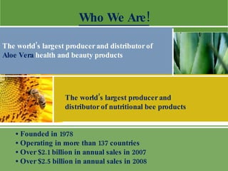 •  Founded in 1978 •  Operating in more than 137 countries  •  Over $2.1 billion in annual sales in 2007 •  Over $2.5 billion in annual sales in 2008 Who We Are! The world’s largest producer and distributor of  Aloe Vera  health and beauty products  The world’s largest producer and  distributor of nutritional bee products 