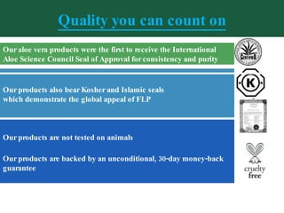 Quality you can count on Our products are not tested on animals   Our products are backed by an unconditional, 30-day money-back guarantee Our aloe vera products were the first to receive the International Aloe Science Council Seal of Approval for consistency and purity Our products also bear Kosher and Islamic seals  which demonstrate the global appeal of FLP 