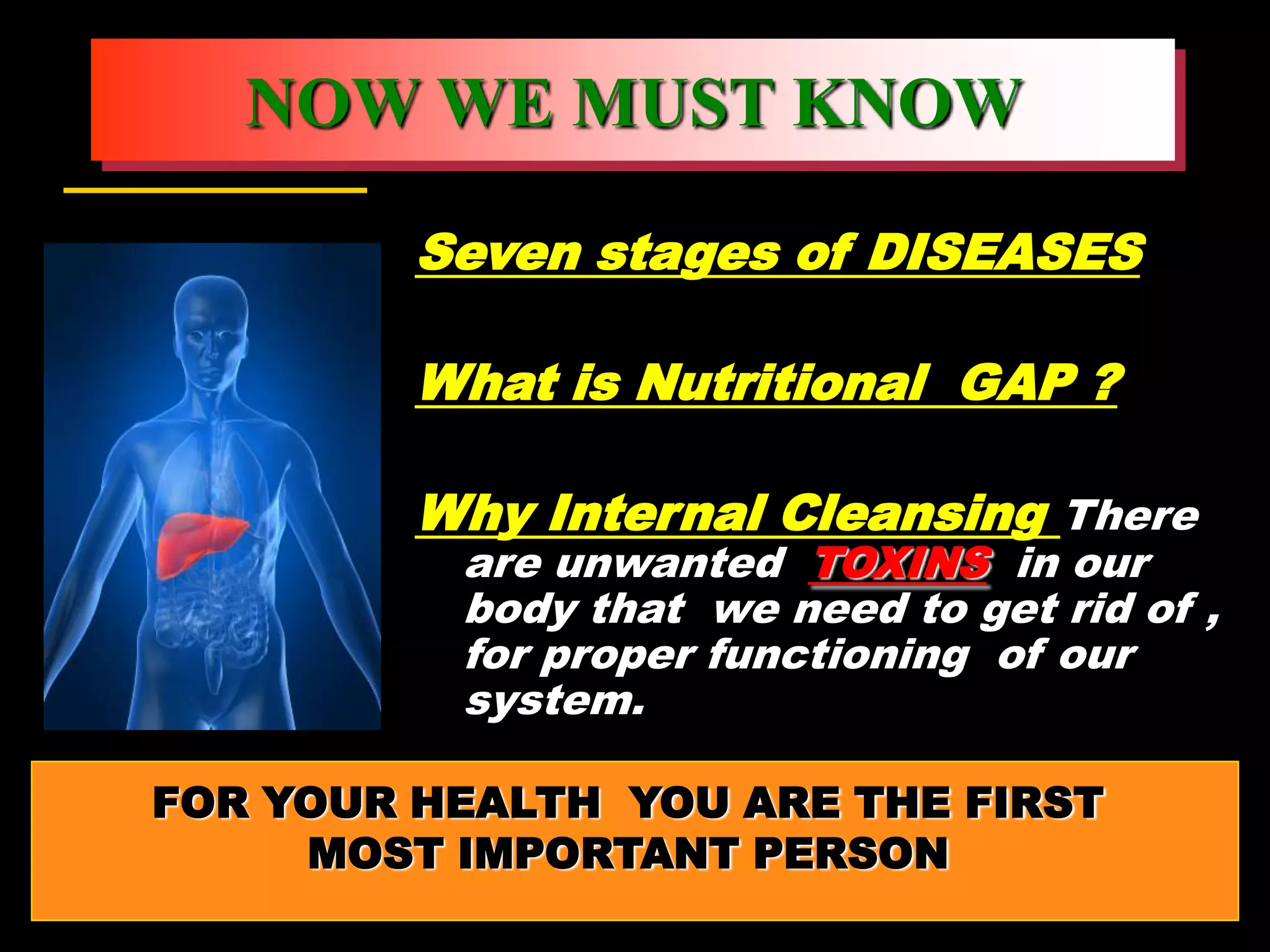 NOW WE MUST KNOW

         Seven stages of DISEASES

         What is Nutritional GAP ?

         Why Internal Cleansing There
          are unwanted TOXINS in our
          body that we need to get rid of ,
          for proper functioning of our
          system.

FOR YOUR HEALTH YOU ARE THE FIRST
     MOST IMPORTANT PERSON
 