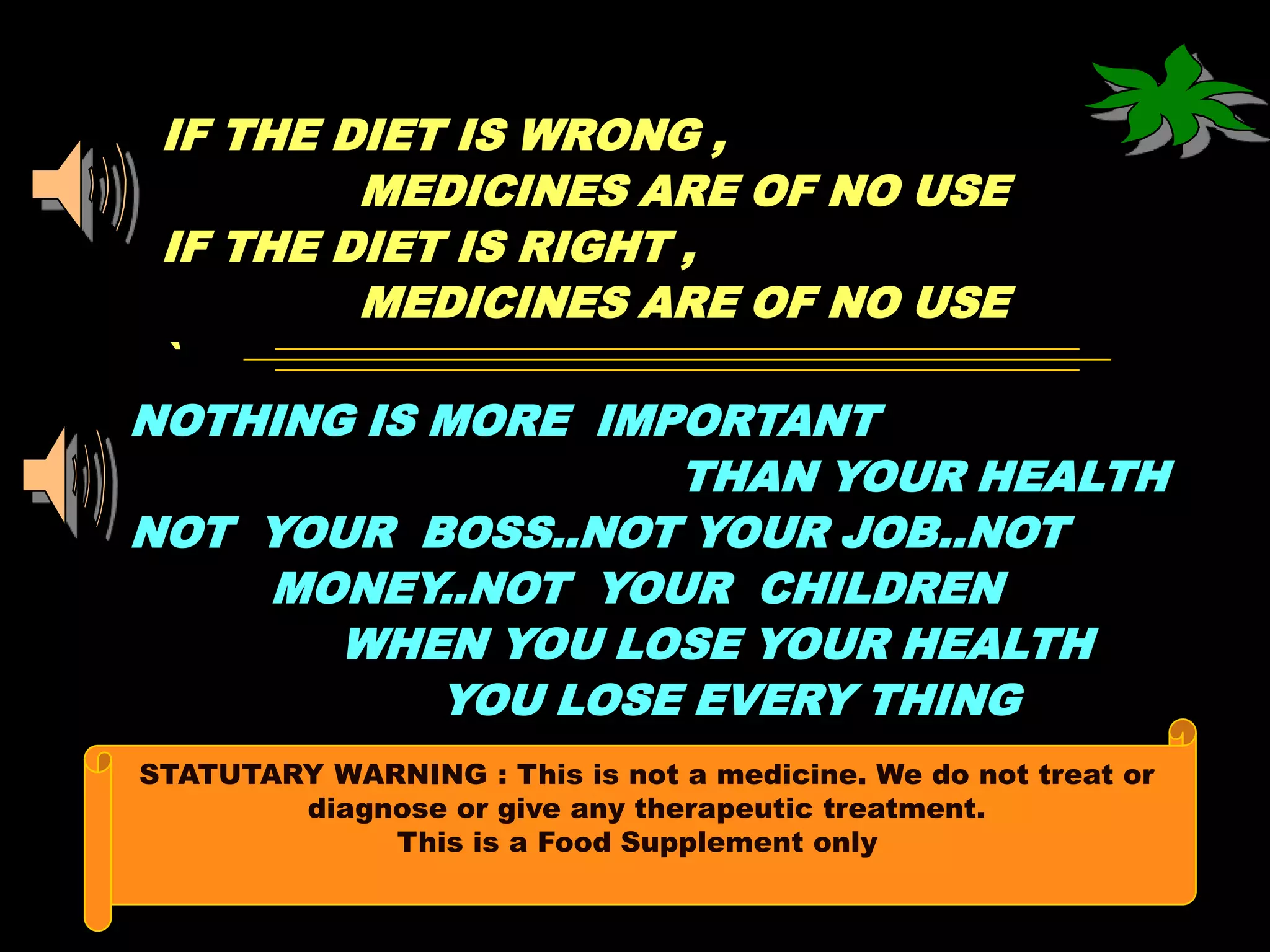 IF THE DIET IS WRONG ,
         MEDICINES ARE OF NO USE
 IF THE DIET IS RIGHT ,
         MEDICINES ARE OF NO USE
 `
NOTHING IS MORE IMPORTANT
                      THAN YOUR HEALTH
NOT YOUR BOSS..NOT YOUR JOB..NOT
      MONEY..NOT YOUR CHILDREN
        WHEN YOU LOSE YOUR HEALTH
            YOU LOSE EVERY THING
STATUTARY WARNING : This is not a medicine. We do not treat or
        diagnose or give any therapeutic treatment.
             This is a Food Supplement only
 