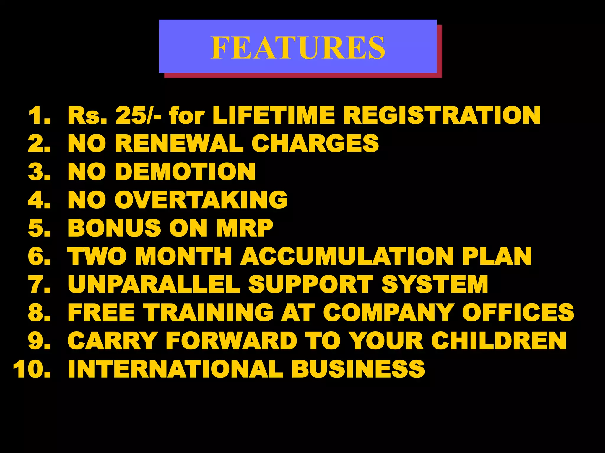 FEATURES
 1.   Rs. 25/- for LIFETIME REGISTRATION
 2.   NO RENEWAL CHARGES
 3.   NO DEMOTION
 4.   NO OVERTAKING
 5.   BONUS ON MRP
 6.   TWO MONTH ACCUMULATION PLAN
 7.   UNPARALLEL SUPPORT SYSTEM
 8.   FREE TRAINING AT COMPANY OFFICES
 9.   CARRY FORWARD TO YOUR CHILDREN
10.   INTERNATIONAL BUSINESS
 