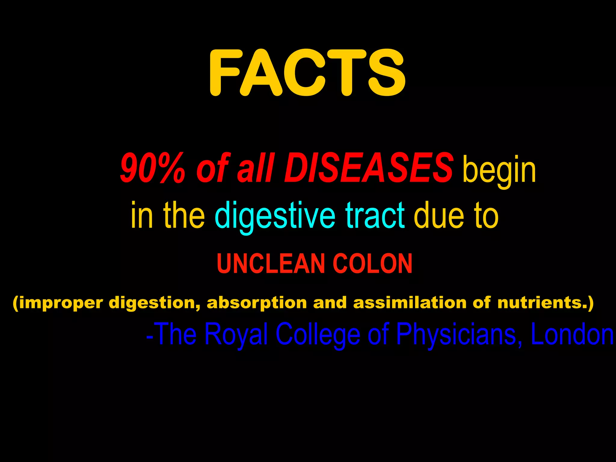 FACTS
           90% of all DISEASES begin
            in the digestive tract due to
                      UNCLEAN COLON
(improper digestion, absorption and assimilation of nutrients.)

              -The Royal College of Physicians, London
 