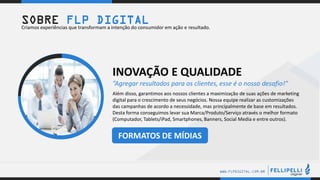 .
.
WWW.FLPDIGITAL.COM.BR
INOVAÇÃO E QUALIDADE
”Agregar resultados para os clientes, esse é o nosso desafio!”
Além disso, garantimos aos nossos clientes a maximização de suas ações de marketing
digital para o crescimento de seus negócios. Nossa equipe realizar as customizações
das campanhas de acordo a necessidade, mas principalmente de base em resultados.
Desta forma conseguimos levar sua Marca/Produto/Serviço através o melhor formato
(Computador, Tablets/iPad, Smartphones, Banners, Social Media e entre outros).
SOBRE FLP DIGITALCriamos experiências que transformam a intenção do consumidor em ação e resultado.
FORMATOS DE MÍDIAS
 
