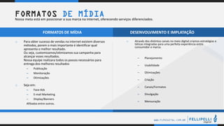 .
.
WWW.FLPDIGITAL.COM.BR
o Através dos distintos canais no meio digital criamos estratégias e
táticas integradas para uma perfeita experiência entre
consumidor e marca.
– Planejamento
– Usabilidade
– Otimizações
– Criação
– Canais/Formatos
– Divulgação
– Mensuração
o Para obter sucesso de vendas na internet existem diversos
métodos, porem o mais importante é identificar qual
apresenta o melhor resultado.
Ou seja, customizamos/otimizamos sua campanha para
alcançar esses resultados.
Nossa equipe realizara todos os passos necessários para
entrega dos melhores resultados
– Publicação
– Monitoração
– Otimizações
o Seja em:
– Face-Ads
– E-mail Marketing
– Display/Banners
Afiliados entre outros.
FORMATOS DE MÍDIA DESENVOLVIMENTO E IMPLATAÇÃO
FORMATOS DE MÍDIANossa meta está em posicionar a sua marca na internet, oferecendo serviços diferenciados.
 