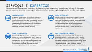 .
.
WWW.FLPDIGITAL.COM.BR
O Facebook possui mais de 900 milhões de usuários e o
Brasil já é o 2º país do mundo em número de usuários
ativos, contando com mais de 60 milhões destes usuários!
Este cenário representa uma grande oportunidade para
você e sua empresa. Gerenciamos duas campanhas no
Facebook de forma otimizada, segmentada, clara com
objetivo de alcançar os melhores resultados.
FACEBOOK-ADS
Display Media é um importante recurso para influenciar
os clientes em todo o processo de vendas, desde a
intenção de compra até a conversão. Somos especialistas
na gestão de display media para performance, e
realizamos estratégias de segmentação pautadas no
comportamento do consumidor, seus hábitos e
interesses, visando sempre o melhor resultado para o
investimento.
REDE DE DISPLAY
O formato de Mídia Display atrai a atenção dos usuários
com banners (alguns com animação, áudio e vídeo). Um
dos pontos fortes desse formato é o grande número de
sites que fazem parte da rede, conseguindo assim uma
grande cobertura, segmentação, interação com a marca e
principalmente conversões de produto ou serviço
anunciado. A plataforma é totalmente segura.
REDE DE AFILIADOS
Você sabe a hora e o momento certo de oferecer um
produto/serviço para o Cliente? Não! Temos a resposta.
Nosso trabalho consiste em analisar, entender e projetar
sua base de dados para enriquecimento da Empresa. Nosso
objetivo é apresentar para nossos clientes quem são seus
“verdadeiros clientes”. Desta forma suas ações de
marketing serão perfeitamente aceitável para seus clientes.
CRUZAMENTO DE DADOS
SERVIÇOS E EXPERTISE
Nós construímos relacionamentos profundos e significativos com que nos permitem nos dedicar aos objetivos do cliente para
que eles possam se concentrar em seu negócio sabendo muito bem que suas exigências digitais estão em mãos muito capazes.
 