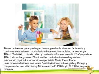 Forever Living Products
Ecatepec,Mexico
Tienes problemas para que hagan tareas, pierden la atencion facilmente y
continuamente estan en movimiento o hace muchas rabietas; tal vez tenga
TDAH. "En México más de millón y medio de niños menores de 12 años padece
TDAH, sin embargo solo 100 mil reciben un tratamiento o diagnóstico
adecuado", explicó La reconocida especialista María Elena Frade.
unas recomendaciones son tomar Desintoxiacion con Aloe,garlic y Omega y
complementar con Vitaminas y Minerales con FLP Kids y/o FLP Ultra segun se
requiera
 