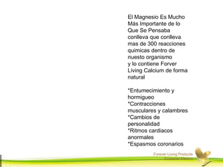 Forever Living Products
Ecatepec,Mexico
El Magnesio Es Mucho
Más Importante de lo
Que Se Pensaba
conlleva que conlleva
mas de 300 reacciones
quimicas dentro de
nuesto organismo
y lo contiene Forver
Living Calcium de forma
natural
*Entumecimiento y
hormigueo
*Contracciones
musculares y calambres
*Cambios de
personalidad
*Ritmos cardiacos
anormales
*Espasmos coronarios
 