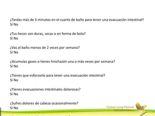 Forever Living Products
Ecatepec,Mexico
¿Tardas más de 5 minutos en el cuarto de baño para tener una evacuación intestinal?
Sí No
¿Tus heces son duras, secas o en forma de bola?
Sí No
¿Vas al baño menos de 2 veces por semana?
Sí No
¿Acumulas gases o tienes hinchazón una o más veces por semana?
Sí No
¿Tienes que esforzarte para tener una evacuación intestinal?
Sí No
¿Tienes evacuaciones intestinales dolorosas?
Sí No
¿Sufres dolores de cabeza ocasionalmente?
Sí No
 