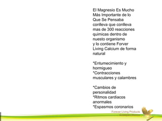 El Magnesio Es Mucho 
Más Importante de lo 
Que Se Pensaba 
conlleva que conlleva 
mas de 300 reacciones 
quimicas dentro de 
nuesto organismo 
y lo contiene Forver 
Living Calcium de forma 
natural 
*Entumecimiento y 
hormigueo 
*Contracciones 
musculares y calambres 
*Cambios de 
personalidad 
*Ritmos cardiacos 
anormales 
*Espasmos coronarios 
Forever Living Products 
Ecatepec,Mexico 
 