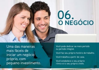 Uma das maneiras
mais fáceis de
iniciar um negócio
próprio, com
pequeno investimento.
Você pode dedicar-se meio período
ou período integral.
Você faz seu próprio horário de trabalho.
Você trabalha a partir de casa.
Você estabelece o seu próprio
ritmo e é o seu próprio chefe.
O NEGÓCIO
06.
 