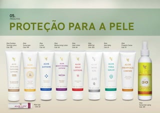 05.

PRODUTOS

Proteção para a Pele
Aloe Sunless
Tanning Lotion
Cód. 195

Aloe
Sunscreen
Cód. 199

Aloe
Lotion
Cód. 62

Aloe Lips
Cód. 22

Aloe
Moisturizing Lotion
Cód. 63

Aloe
Heat Lotion
Cód. 64

Aloe
MSM Gel
Cód. 205

Aloe
Vera Gelly
Cód. 61

Aloe
Propolis Creme
Cód. 51

Aloe
Sunscreen spray
Cód. 319

 