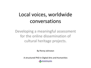 Local voices, worldwide
conversations
Developing a meaningful assessment
for the online dissemination of
cultural heritage projects.
A structured PhD in Digital Arts and Humanities
By Penny Johnston
 