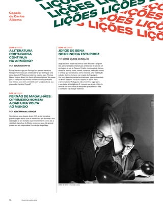 FEIRA DO LIVRO 201910
ÇÕES LIÇÕ
LIÇ LIÇÕES LIÇÕES
LIÇÕES LIÇÕES LIÇÕ
LIÇÕES LIÇÕES LIÇÕ
L
LIÇÕE
LIÇÕES LI
LIÇÕES LIÇÕES L
Capela
de Carlos
Alberto
DOM 8 12H00
A LITERATURA
PORTUGUESA
CONTINUA
NO ARMÁRIO?
POR EDUARDO PITTA
Existe literatura gay em Portugal ou apenas literatura
feita por homossexuais e lésbicas? O que distingue uma
coisa da outra? Podemos meter no mesmo saco Thomas
Mann, Virginia Woolf, Ali Smith e Edmund White? No nosso
país, a conquista de direitos constitucionais verificada
nos últimos anos tem coincidido com a regressão da sua
expressão literária. Porquê?
SÁB 14 12H00
FERNÃO DE MAGALHÃES: 
O PRIMEIRO HOMEM
A DAR UMA VOLTA
AO MUNDO
POR JOSÉ MANUEL GARCIA
Quinhentos anos depois de em 1519 se ter iniciado a
grande viagem épica, que se notabilizou por durante a sua
realização se ter revelado experimentalmente como era a
realidade da esfera do Globo, evocamos essa tão grande
proeza e o seu responsável: Fernão de Magalhães.
JORGE DE SENA © Fernando Lemos
DOM 15 12H00
JORGE DE SENA
NO REINO DA ESTUPIDEZ
POR JORGE VAZ DE CARVALHO
Jorge de Sena impõe-se como a mais fecunda e original
das personalidades intelectuais e literárias do século XX
português, a par de Pessoa. Criador incomparável, deixou
obras de poesia, conto, novela, romance, tradução, ensaio
e crítica, que constituem, como ele dizia, uma meditação
sobre o destino humano e a criação de linguagem.
Por força das circunstâncias históricas, viveu autoexilado
no Brasil e depois nos EUA. Depois do 25 de Abril,
a Universidade Portuguesa não encontrou lugar para
o seu saber e inteligência. E o pouco que ainda é lido diz
bem de um certo reino da estupidez que passou a vida
a combater e a desejar melhorar. 
 