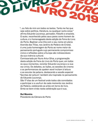 6-22 SET JARDINS DO PALÁCIO DE CRISTAL 3
“…eu falo de mim em todos os textos. Tanto me faz que
seja sobre política, literatura, ou qualquer outra coisa.”
afirma Eduardo Lourenço, pensador, filósofo e ensaísta.
O autor, reconhecido pelos seus pares como homem da
cultura, é o homenageado desta edição da Feira do Livro
do Porto. Baptizar uma tília com o seu nome em plena
Avenida das Tílias, nos Jardins do Palácio de Cristal,
é uma justa homenagem do Porto ao nome maior do
pensamento português cujo permanente compromisso
cívico e reflexões sobre a Europa são indissociáveis
da sua vivência cultural.
Comissariada por Nuno Artur Silva, a programação
desta edição da Feira do Livro do Porto quer, em todos
os seus momentos, revisitar Eduardo Lourenço e a sua
voz única. Os debates, as lições, as sessões de cinema
e as performances de spoken word incitam à leitura
e ao escutar da palavra, destacando a sessão especial
“Quintas de Leitura”, também ela inspirada no pensamento
de Eduardo Lourenço.
São 17 dias de um festival onde todos são convidados
a participar e a usufruir de cada momento nos Jardins
do Palácio, celebrando as artes em torno do livro.
Sinta-se bem-vindo nesta celebração que é sua.
Rui Moreira
Presidente da Câmara do Porto
RO 2019
EIRA DO LIVRO
DO LIVRO 2019
DO LI
DO LIVRO 2
 