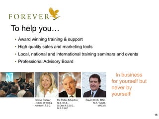 To help you…
• Award winning training & support
• High quality sales and marketing tools
• Local, national and international training seminars and events
• Professional Advisory Board


                                                                        ﻿ In business
                                                                         for yourself but
                                                                         never by
                                                                         yourself!
          Dorne Parker,        Dr Peter Atherton,   David Urch, BSc,
          I.H.B.C, I.F.H.B &   M.B. Ch.B.,                M.A. VetMB,
          Nutrition I.T.E.C    D.Obst.R.C.O.G.,               MRCVS
                               M.R.C.G.P


                                                                                            18
 