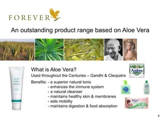 An outstanding product range based on Aloe Vera




      What is Aloe Vera?
      Used throughout the Centuries – Gandhi & Cleopatra
      Benefits: - a superior natural tonic
                - enhances the immune system
                - a natural cleanser
                - maintains healthy skin & membranes
                - aids mobility
                - maintains digestion & food absorption

                                                           8
 