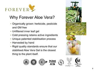 Why Forever Aloe Vera?
• Organically grown: herbicide, pesticide
  and GM free
• Unfiltered inner leaf gel
• Cold pressing retains active ingredients
• Unique patented stabilisation process
• Harvested by hand
• Rigid quality standards ensure that our
  stabilised Aloe Vera Gel is the closest
  thing to the plant itself.




                                             9
 