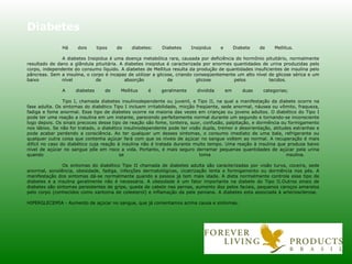 Diabetes Há dois tipos de diabetes: Diabetes Insipidus e Diabete de Mellitus. A diabetes Insipidus é uma doença metabólica rara, causada por deficiência do hormônio pituitário, normalmente resultado de dano a glândula pituitária. A diabetes insipidus é caracterizada por enormes quantidades de urina produzidas pelo corpo, independente do consumo líquido. A diabetes de Mellitus resulta da produção de quantidades insuficientes de insulina pelo pâncreas. Sem a insulina, o corpo é incapaz de utilizar a glicose, criando conseqüentemente um alto nível de glicose sérica e um baixo nível de absorção de glicose pelos tecidos. A diabetes de Mellitus é geralmente dividida em duas categorias; Tipo I, chamada diabetes insulinodependente ou juvenil, e Tipo II, na qual a manifestação da diabete ocorre na fase adulta. Os sintomas do diabético Tipo I incluem irritabilidade, micção freqüente, sede anormal, náusea ou vômito, fraqueza, fadiga e fome anormal. Esse tipo de diabetes ocorre na maioria das vezes em crianças ou jovens adultos. O diabético do Tipo I pode ter uma reação a insulina em um instante, parecendo perfeitamente normal durante um segundo e tornando-se inconsciente logo depois. Os sinais precoces desse tipo de reação são fome, tonteira, suor, confusão, palpitação, e dormência ou formigamento nos lábios. Se não for tratado, o diabético insulinodependente pode ter visão dupla, tremor e desorientação, atitudes estranhas e pode acabar perdendo a consciência. Ao ter qualquer um desses sintomas, o consumo imediato de uma bala, refrigerante ou qualquer outra coisa que contenha açúcar fará com que os níveis de açúcar no sangue voltem ao normal. A recuperação é mais difícil no caso do diabético cuja reação à insulina não é tratada durante muito tempo. Uma reação à insulina que produza baixo nível de açúcar no sangue põe em risco a vida. Portanto, é mais seguro derramar pequenas quantidades de açúcar pela urina quando se toma insulina. Os sintomas do diabético Tipo II chamada de diabetes adulta são caracterizadas por visão turva, coceira, sede anormal, sonolência, obesidade, fadiga, infecções dermatológicas, cicatrização lenta e formigamento ou dormência nos pés. A manifestação dos sintomas dá-se normalmente quando a pessoa já tem mais idade. A dieta normalmente controla esse tipo de diabetes e a insulina geralmente não é necessária. A obesidade é um fator importante na diabete do Tipo II.Outros sinais de diabetes são sintomas persistentes de gripe, queda de cabelo nas pernas, aumento dos pelos faciais, pequenos caroços amarelos pelo corpo (conhecidos como xantoma de colesterol) e inflamação da pele peniana. A diabetes esta associada à arteriosclerose.  HIPERGLECEMIA - Aumento de açúcar no sangue, que já comentamos acima causa e sintomas. 