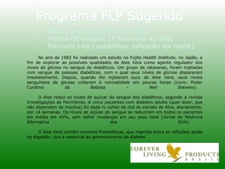 No ano de 1982 foi realizado um estudo no Fujita Health Institute, no Japão, a fim de explorar as possíveis qual idades da Aloe Vera como agente regulador dos níveis de glicose no sangue de diabéticos. Um grupo de ratazanas, foram injetadas com sangue de pessoas diabéticas, com o qual seus níveis de glicose dispararam imediatamente. Depois, quando lhe injetaram suco de Aloe Vera, seus níveis sanguíneos de glicose voltaram à normalidade em poucas horas (Livro: Poder Curativo da Babosa – Neil Stevens). O Aloe reduz os níveis de açúcar do sangue dos diabéticos, segundo a revista Investigações de Hormônios. A cinco pacientes com diabetes adulta (quer dizer, que não dependem de insulina) foi dada ½ colher de chá de extrato de Aloe, diariamente, por 14 semanas. Os níveis de açúcar do sangue se reduziram em todos os pacientes em média em 45%, sem sofrer mudanças em seu peso total (Jornal de Medicina Alternativa dos EUA). O Aloe Vera contém enzimas Proteolíticas, que ingerida entre as refeições ajuda na digestão, que é essencial ao gerenciamento da diabete. Programa FLP Sugerido Aloe Vera Gel (30ml 2x dia) Fields Of Greens (1 tabletes 4x dia) Forever Lite (substituir refeição da noite) 