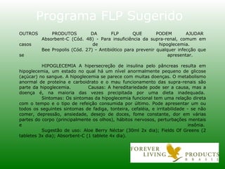 OUTROS PRODUTOS DA FLP QUE PODEM AJUDAR Absorbent-C (Cód. 48) - Para insuficiência da supra-renal, comum em casos de hipoglecemia. Bee Propolis (Cód. 27) - Antibiótico para prevenir qualquer infecção que se apresentar. HIPOGLECEMIA A hipersecreção de insulina pelo pâncreas resulta em hipoglecemia, um estado no qual há um nível anormalmente pequeno de glicose (açúcar) no sangue. A hipoglecemia se parece com muitas doenças. O metabolismo anormal de proteína e carboidrato e o mau funcionamento das supra-renais são parte da hipoglecemia.  Causas: A hereditariedade pode ser a causa, mas a doença é, na maioria das vezes precipitada por uma dieta inadequada. Sintomas: Os sintomas da hipoglecemia funcional tem uma relação direta com o tempo e o tipo de refeição consumida por último. Pode apresentar um ou todos os seguintes sintomas de fadiga, tonteira, cefaléia, e irritabilidade - se não comer, depressão, ansiedade, desejo de doces, fome constante, dor em várias partes do corpo (principalmente os olhos), hábitos nervosos, perturbações mentais e insônia. Sugestão de uso: Aloe Berry Néctar (30ml 2x dia); Fields Of Greens (2 tabletes 3x dia); Absorbent-C (1 tablete 4x dia).   Programa FLP Sugerido 