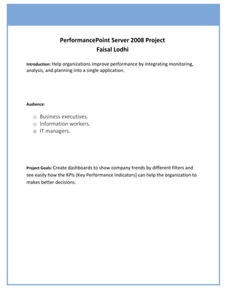 PerformancePoint Server 2008 Project
                           Faisal Lodhi

Introduction: Help organizations improve performance by integrating monitoring,
analysis, and planning into a single application.




Audience:

   o Business executives.
   o Information workers.
   o IT managers.




Project Goals: Create dashboards to show company trends by different filters and
see easily how the KPIs (Key Performance Indicators) can help the organization to
makes better decisions.
 